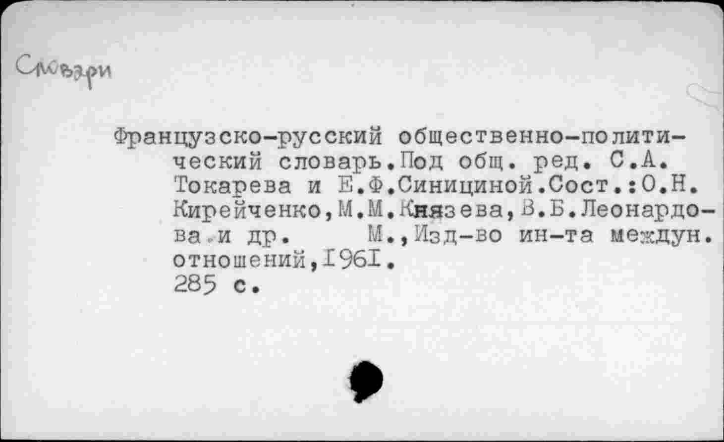 ﻿Французско-русский общественно-политический словарь.Под общ. ред. С.А. Токарева и Е.Ф.Синициной.Сост.:О.Н. Кирейченко,М.М.Князева,В.Б.Леонардо ва и др. М.,Изд-во ин-та междун отношений,1961. 285 с.